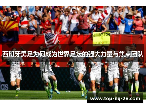 西班牙男足为何成为世界足坛的强大力量与焦点团队