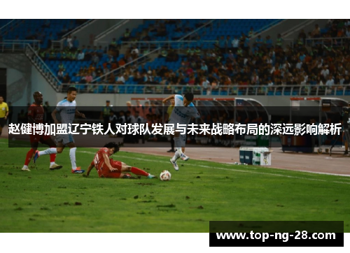 赵健博加盟辽宁铁人对球队发展与未来战略布局的深远影响解析
