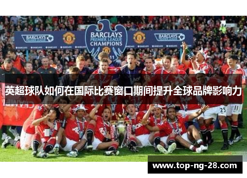 英超球队如何在国际比赛窗口期间提升全球品牌影响力