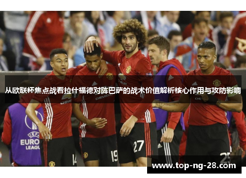 从欧联杯焦点战看拉什福德对阵巴萨的战术价值解析核心作用与攻防影响