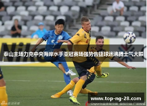 泰山主场力克中央海岸水手亚冠赛场强势告捷球迷沸腾士气大振