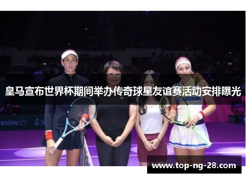皇马宣布世界杯期间举办传奇球星友谊赛活动安排曝光